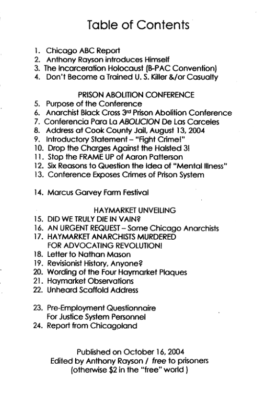 Table of Contents 1. Chicago ABC Report 2. Anthony Rayson infroduces Himself 3. The Incarceration Holocaust (B-PAC Convention) 4. Don’t Become a Trained U. S. Killer &/or Casualty PRISON ABOLITION CONFERENCE 5. Purpose of the Conference 6. Anarchist Black Cross 3¢ Prison Aboiition Conference 7. Conferencia Para La ABOLICION De Las Carceles 8. Address at Cook County Jail, August 13, 2004 9. Infroductory Statement - “Fight Crimel” 10. Drop the Charges Against the Haksted 31 11. Stop the FRAME UP of Aaron Patterson 12. Six Reasons fo Question the Idea of “Mental liness” 13. Conference Exposes Crimes of Prison System 14. Marcus Garvey Famm Festival HAYMARKET UNVEILNG 15. DID WE TRULY DIE IN VAIN2 16. AN URGENT REQUEST - Some Chicago Anarchists 17. HAYMARKET ANARCHISTS MURDERED FOR ADVOCATING REVOLUTION! 18. Letter fo Nathan Mason 19. Revisionist History, Anyone? 20. Wording of the Four Haymarket Plaques 21. Haymarket Observations 22. Unheard Scaffold Address 23, Pre-Employment Questionnaire For Justice System Personnel 24. Report from Chicagoland Published on October 16, 2004 Edited by Anthony Rayson / free fo prisoners (otherwise $21n the “free” world )